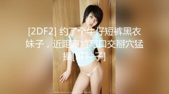 [2DF2] 约了个牛仔短裤黑衣妹子，近距离特写口交掰穴猛操[BT种子]