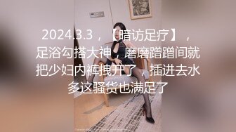 2024.3.3，【暗访足疗】，足浴勾搭大神，磨磨蹭蹭间就把少妇内裤拽开了，插进去水多这骚货也满足了