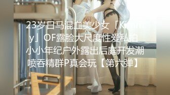 23岁日马混血美少女「Kimmy」OF露脸大尺度性爱私拍 小小年纪户外露出后庭开发潮喷吞精群P真会玩【第六弹】