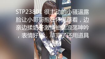 STP23801 很主动的小骚逼露脸让小哥哥抱在怀里草着，边亲边揉奶子激情抽插浪荡呻吟，表情好骚，草完了还用道具玩逼逼