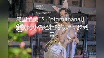 岛国绝美TS『pigmananal』坐骑比小臂还粗的假屌一步到胃