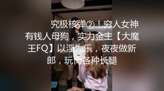 ⚫️⚫️究极核弹②！穷人女神有钱人母狗，实力金主【大魔王FQ】以淫为乐，夜夜做新郎，玩肏各种长腿