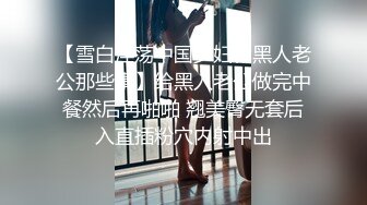 【雪白淫荡中国少妇和黑人老公那些事】给黑人老公做完中餐然后再啪啪 翘美臀无套后入直插粉穴内射中出