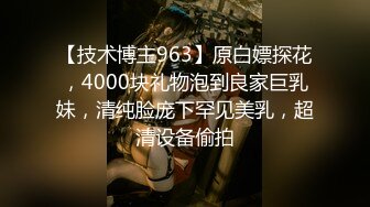 【技术博主963】原白嫖探花，4000块礼物泡到良家巨乳妹，清纯脸庞下罕见美乳，超清设备偷拍