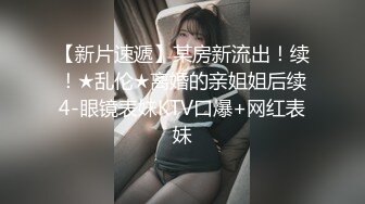 【新片速遞】某房新流出！续！★乱伦★离婚的亲姐姐后续4-眼镜表妹KTV口爆+网红表妹