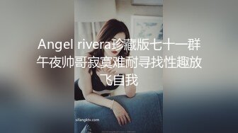 Angel rivera珍藏版七十一群午夜帅哥寂寞难耐寻找性趣放飞自我