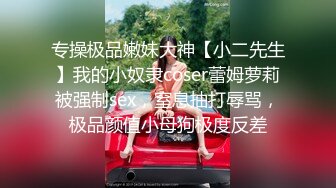 专操极品嫩妹大神【小二先生】我的小奴隶coser蕾姆萝莉被强制sex，窒息抽打辱骂，极品颜值小母狗极度反差