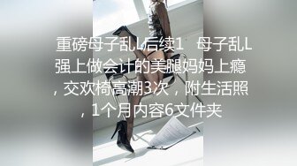 ✿重磅母子乱L后续1✿母子乱L 强上做会计的美腿妈妈上瘾，交欢椅高潮3次，附生活照，1个月内容6文件夹