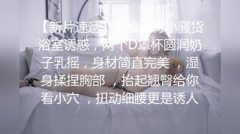 【新片速遞】无敌身材小骚货浴室诱惑，两个D罩杯圆润奶子乳摇，身材简直完美 ，湿身揉捏胸部 ，抬起翘臀给你看小穴 ，扭动细腰更是诱人