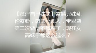 【意淫自己妹妹】震撼兄妹乱伦露脸，肉偿小贱人，带眼罩第二次做，不喊疼了，现在女高妹子都这么猛么？