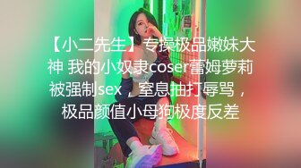 【小二先生】专操极品嫩妹大神 我的小奴隶coser蕾姆萝莉被强制sex，窒息抽打辱骂，极品颜值小母狗极度反差