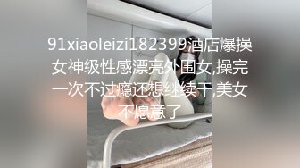 91xiaoleizi182399酒店爆操女神级性感漂亮外围女,操完一次不过瘾还想继续干,美女不愿意了