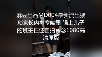 麻豆出品MD004最新流出猥琐家长内裤塞嘴里 强上儿子的班主任还自拍留念1080高清原版