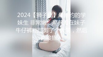 2024【狮子座】最新约的学妹生 非常嫩，用剪刀在妹子牛仔裤裆部剪了个大洞，然后直接插入