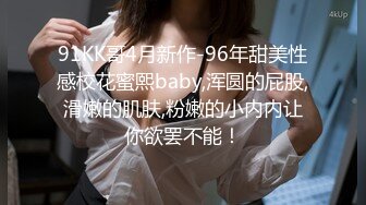 91KK哥4月新作-96年甜美性感校花蜜熙baby,浑圆的屁股,滑嫩的肌肤,粉嫩的小内内让你欲罢不能！