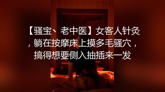 【骚宝丶老中医】女客人针灸，躺在按摩床上摸多毛骚穴，搞得想要侧入抽插来一发