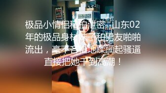 极品小情侣私拍泄密✅山东02年的极品身材妹子和男友啪啪流出，毫不吝惜地蹂躏起骚逼 直接把她干到高潮！