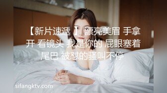 【新片速遞 】 漂亮美眉 手拿开 看镜头 我是你的 屁眼塞着尾巴 被怼的骚叫不停 