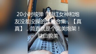 20小时核弹！网红女神和炮友没羞没臊的性爱合集，【真真】，简直就是个完美炮架！肤白貌美