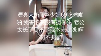 漂亮大奶黑丝少妇69吃鸡啪啪 我害怕有没有摄像头 老公太长了受不了我本来就浅 啊啊不要了