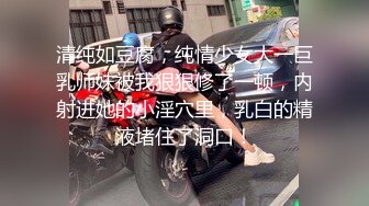 清纯如豆腐，纯情少女大一巨乳师妹被我狠狠修了一顿，内射进她的小淫穴里，乳白的精液堵住了洞口！