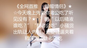 《全网首推㊙️绿帽情侣》★☆今天晚上先替你老公吃了听见没有？★☆”嗯“ 以后精液谁吃？”“我老公吃”小骚货出轨让人内射，还要骚逼夹着精液回去让老公吃