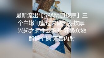 最新流出【SPA阴道按摩】三个白嫩闺蜜过来做全身按摩 兴起之时性战群芳 狂操众嫩鲍挨个操 无套内射