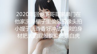 2020年回乡下哥哥家串门在他家洗澡棚子里偸装摄像头拍小嫂子洗香香好冲动丰腴的身材肥大的屁股貌似还是白虎