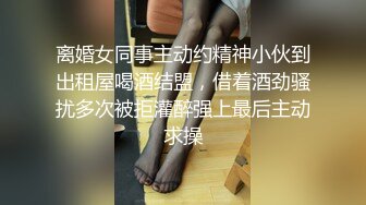 离婚女同事主动约精神小伙到出租屋喝酒结盟，借着酒劲骚扰多次被拒灌醉强上最后主动求操