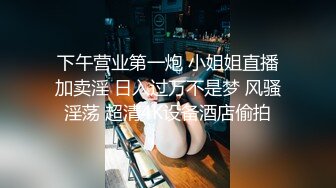 下午营业第一炮 小姐姐直播加卖淫 日入过万不是梦 风骚淫荡 超清4K设备酒店偷拍