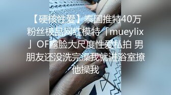 【硬核性爱】泰国推特40万粉丝极品网红模特「mueylix」OF露脸大尺度性爱私拍 男朋友还没洗完澡我就进浴室撩他操我