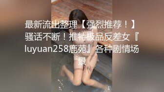 最新流出整理【强烈推荐！】骚话不断！推特极品反差女『luyuan258鹿苑』各种剧情场景