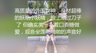 高质量的外围女神，身材超棒的妖艳小妖精，脸上动过刀子了 但确实美，吃着口香糖做爱，观音坐莲啪啪啪的声音好清脆啊