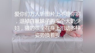 爱你们万人斩图片上不是你啊，退掉白靴妹子再来个大奶少妇，骚的很坐在身上扭动多种姿势换着操