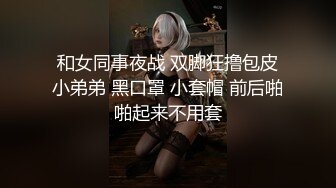 和女同事夜战 双脚狂撸包皮小弟弟 黑口罩 小套帽 前后啪啪起来不用套