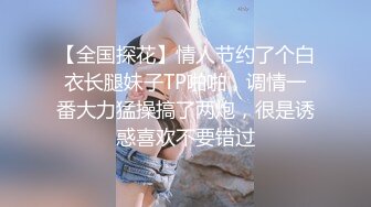 【全国探花】情人节约了个白衣长腿妹子TP啪啪，调情一番大力猛操搞了两炮，很是诱惑喜欢不要错过