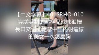 【中文字幕】401SRHO-010 完美身材的超極品辣妹很擅長口交還能隨意中出內射這樣的美女一次怎麼夠