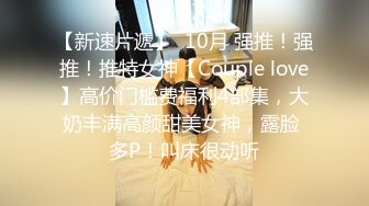 【新速片遞】  10月 强推！强推！推特女神【Couple love】高价门槛费福利4部集，大奶丰满高颜甜美女神，露脸 多P！叫床很动听