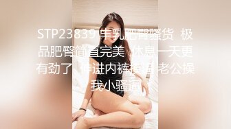 STP23839 丰乳肥臀骚货  极品肥臀简直完美  休息一天更有劲了  伸进内裤摸逼 老公操我小骚逼