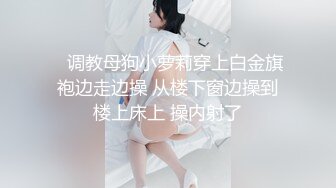    调教母狗小萝莉穿上白金旗袍边走边操 从楼下窗边操到楼上床上 操内射了