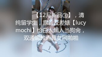 ⚫️⚫️【12月新品③】，清纯留学生，露脸反差婊【lucymochi】给白人黑人当狗肏，双通调教道具女同啪啪