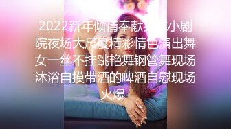 2022新年倾情奉献县城小剧院夜场大尺度精彩情色演出舞女一丝不挂跳艳舞钢管舞现场沐浴自摸带酒的啤酒自慰现场火爆-