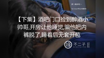 【下集】酒吧门口捡到醉酒小帅哥,开房让他睡觉,骗他把内裤脱了,睡着后无套开苞