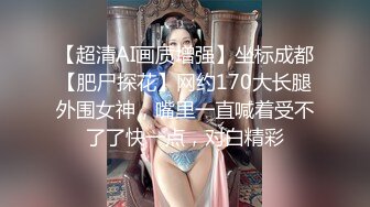 【超清AI画质增强】坐标成都【肥尸探花】网约170大长腿外围女神，嘴里一直喊着受不了了快一点，对白精彩