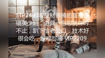 STP24938 身材很棒的苗条眼镜美少妇，道具一自慰就呻吟不止，趴下给老公口，技术好很会吃，深喉怼嘴 VIP2209