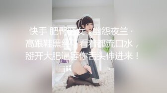 快手 肥臀骚女 · 幽怨夜兰 ·  高跟鞋黑丝，看着都流口水，掰开大肥逼等你舌头伸进来！