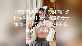 排骨哥酒店网约前段时间广场上勾搭上的丰满性感短裙美女缠绵一会后到床上疯狂干逼.国语!-new.mp4