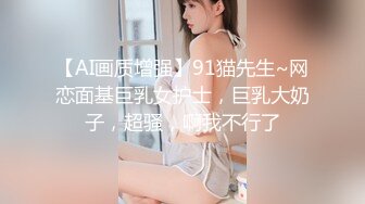 【AI画质增强】91猫先生~网恋面基巨乳女护士，巨乳大奶子，超骚，啊我不行了