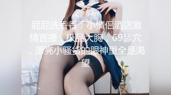  屁屁洗香香，小情侣酒店激情直播，极品大胸，69舔穴，漂亮小骚货的眼神里全是渴望