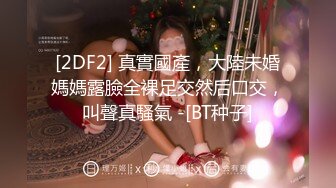 [2DF2] 真實國產，大陸未婚媽媽露臉全裸足交然后口交，叫聲真騷氣 -[BT种子]